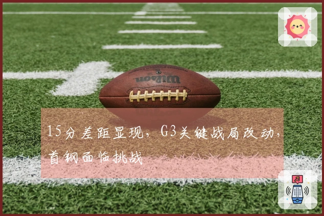15分差距显现，G3关键战局改动，首钢面临挑战
