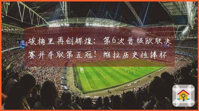 埃梅里再创辉煌：第6次晋级欧联决赛并夺取第五冠！维拉历史性捧杯