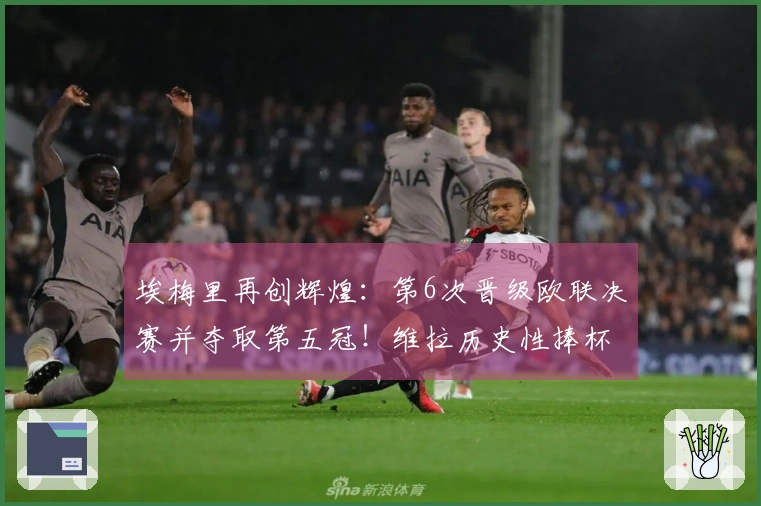埃梅里再创辉煌：第6次晋级欧联决赛并夺取第五冠！维拉历史性捧杯